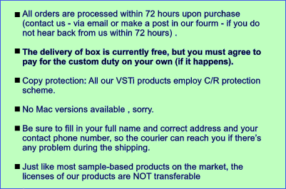 All orders are processed within 72 hours upon purchase (contact us - via email or make a post in our fourm - if you do not hear back from us within 72 hours) .   The delivery of box is currently free, but you must agree to pay for the custom duty on your own (if it happens).   Copy protection: All our VSTi products employ C/R protection scheme.   No Mac versions available , sorry.  Be sure to fill in your full name and correct address and your contact phone number, so the courier can reach you if theres any problem during the shipping.  Just like most sample-based products on the market, the licenses of our products are NOT transferable .