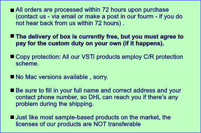 All orders are processed within 72 hours upon purchase (contact us - via email or make a post in our fourm - if you do not hear back from us within 72 hours) .   The delivery of box is currently free, but you must agree to pay for the custom duty on your own (if it happens).   Copy protection: All our VSTi products employ C/R protection scheme.   No Mac versions available , sorry.  Be sure to fill in your full name and correct address and your contact phone number, so DHL can reach you if theres any problem during the shipping.  Just like most sample-based products on the market, the licenses of our products are NOT transferable .