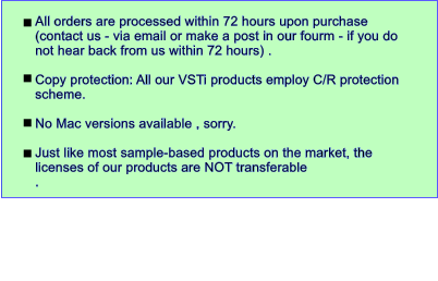 All orders are processed within 72 hours upon purchase (contact us - via email or make a post in our fourm - if you do not hear back from us within 72 hours) .   Copy protection: All our VSTi products employ C/R protection scheme.   No Mac versions available , sorry.  Just like most sample-based products on the market, the licenses of our products are NOT transferable .